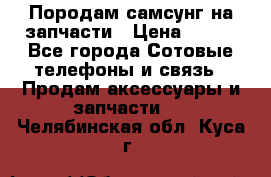  Породам самсунг на запчасти › Цена ­ 200 - Все города Сотовые телефоны и связь » Продам аксессуары и запчасти   . Челябинская обл.,Куса г.